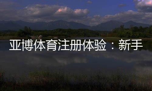 亚博体育注册体验:新手注册流程、优惠福利与安全性全面评测