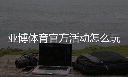 亚博体育官方活动怎么玩？优惠领取攻略、规则与常见问题全面解析