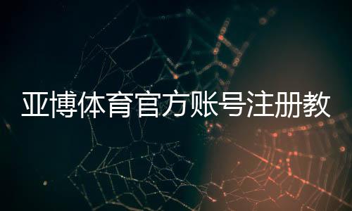 亚博体育官方账号注册教程：手机与网页版图文步骤、验证方式及常见问题