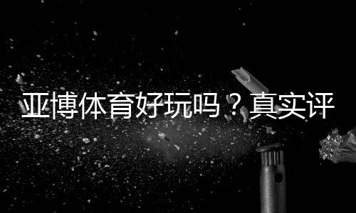亚博体育好玩吗?真实评测与新手攻略:玩法、优惠与安全性全面解析