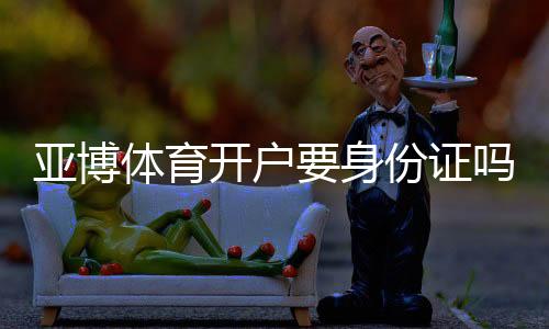 亚博体育开户要身份证吗？实名认证流程、资料要求与安全注意事项一文看懂