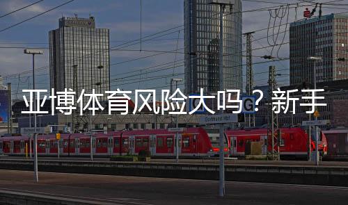 亚博体育风险大吗?新手必看:安全评估、常见风险与防范技巧