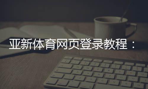 亚新体育网页登录教程：官方入口、注册登录步骤与常见问题解决