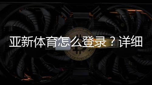 亚新体育怎么登录？详细图文步骤与常见问题快速解决