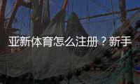 亚新体育怎么注册？新手注册步骤图文教程（手机电脑通用）