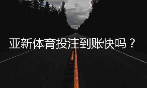 亚新体育投注到账快吗？充值提现到账时间、延迟原因与安全提示