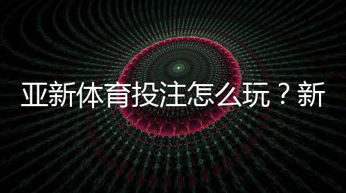 亚新体育投注怎么玩?新手注册、充值、玩法与安全攻略