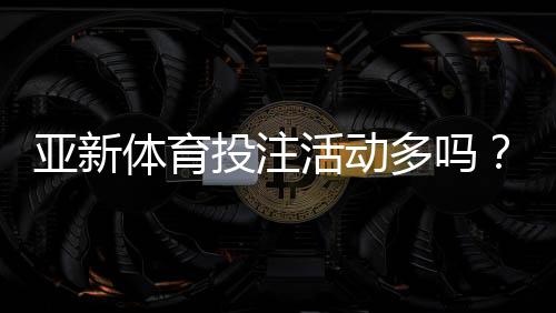 亚新体育投注活动多吗？优惠类型、领取攻略与注意事项一文看懂