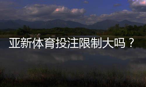 亚新体育投注限制大吗?全面解析额度、地区与风控规则及新手合规指南