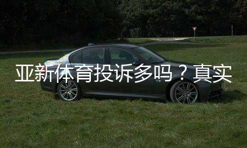 亚新体育投诉多吗?真实投诉案例、常见问题与维权攻略