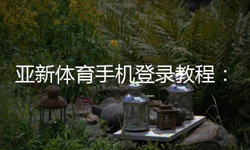 亚新体育手机登录教程:安卓苹果快速注册、忘记密码与安全登录全攻略