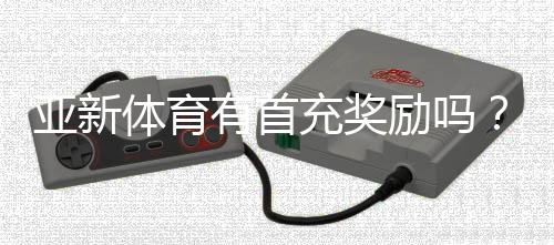 亚新体育有首充奖励吗？首充优惠规则、领取攻略与常见问题解答