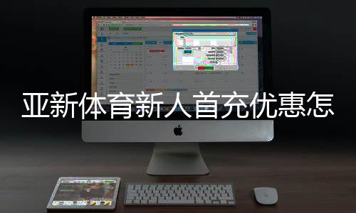 亚新体育新人首充优惠怎么领？2026新手领取步骤与注意事项详解