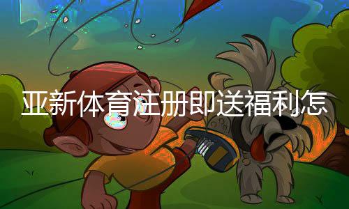 亚新体育注册即送福利怎么拿?新手领取攻略与安全提现指南