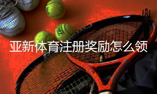 亚新体育注册奖励怎么领取?详细步骤、规则与常见问题一次看懂