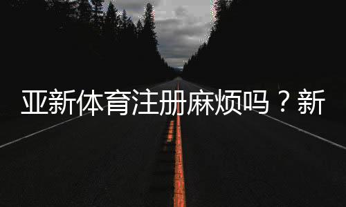 亚新体育注册麻烦吗?新手快速注册流程与常见问题全解
