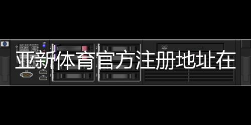 亚新体育官方注册地址在哪?官网入口、注册流程与安全防骗指南