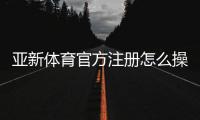 亚新体育官方注册怎么操作？新手注册流程与常见问题一次看懂