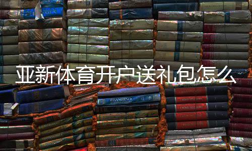 亚新体育开户送礼包怎么领取?注册步骤、优惠规则与新手安全攻略