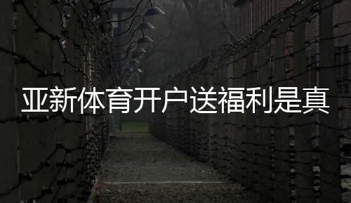 亚新体育开户送福利是真的吗?最新注册优惠、领取步骤与注意事项