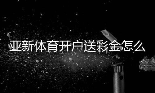 亚新体育开户送彩金怎么领?2026最新注册优惠、领取步骤与注意事项