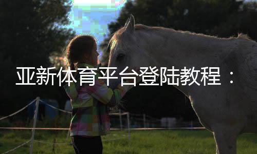 亚新体育平台登陆教程:手机与电脑版详细步骤、新手注册与账号安全全攻略