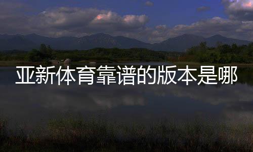 亚新体育靠谱的版本是哪一个？官方正版识别与安全下载全攻略