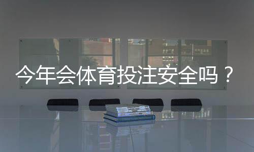 今年会体育投注安全吗?平台安全全面解析与实用防骗攻略