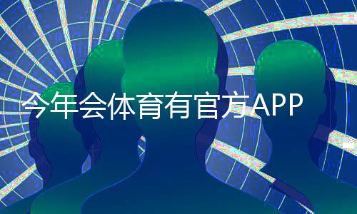 今年会体育有官方APP吗？官方APP上线情况、下载渠道与使用教程详解