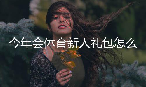 今年会体育新人礼包怎么领取?福利内容、使用攻略与注意事项