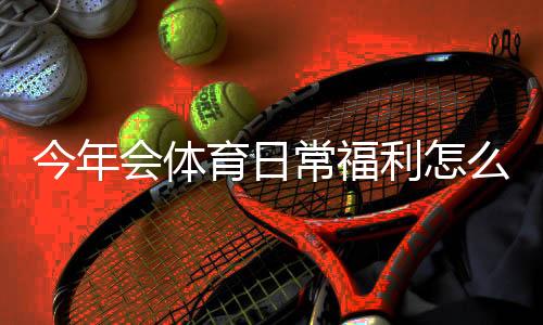 今年会体育日常福利怎么领取?新手领取攻略与常见问题全解析