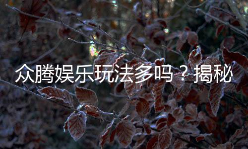 众腾娱乐玩法多吗？揭秘平台特色游戏与多样玩法体验
