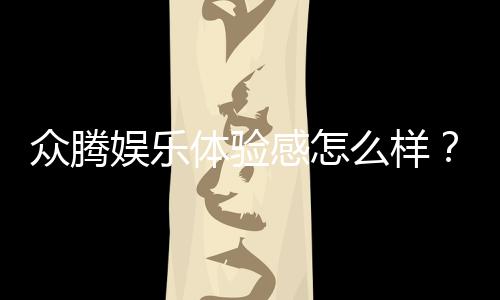 众腾娱乐体验感怎么样?资深玩家分享真实评测与心得