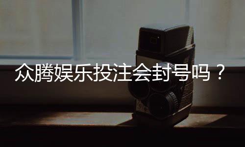 众腾娱乐投注会封号吗？揭秘平台风控规则与防封技巧