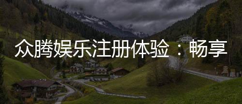 众腾娱乐注册体验:畅享豪华游戏礼遇与极致投注乐趣