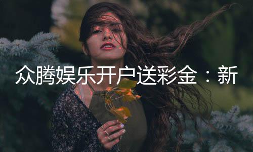 众腾娱乐开户送彩金:新会员专享彩金豪礼轻松赢取高额返利