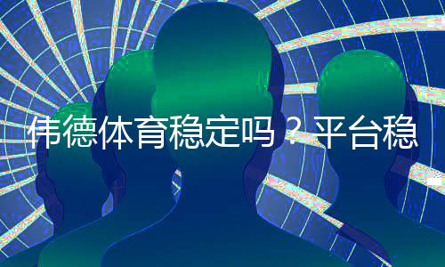 伟德体育稳定吗?平台稳定性、充值提现与用户口碑全方位解析