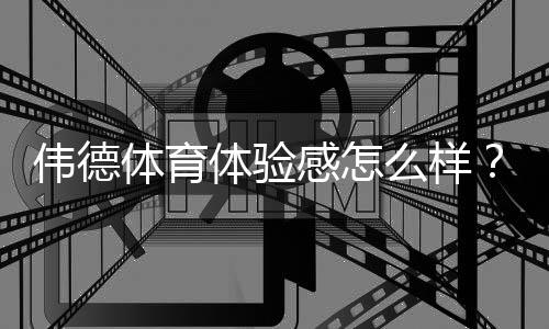 伟德体育体验感怎么样?真实用户评测:平台界面、赔率、出款与客服全面解析