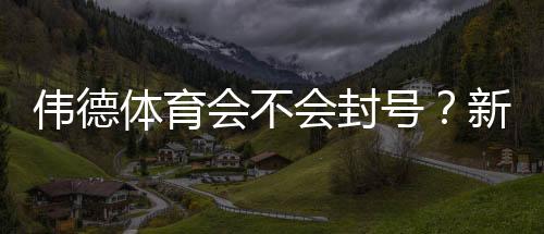 伟德体育会不会封号?新手必看:封号原因、预防技巧与申诉流程