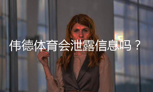 伟德体育会泄露信息吗?隐私风险全面解析与用户防护指南