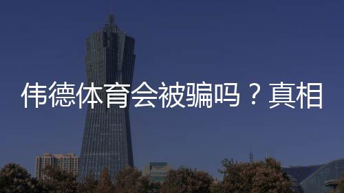 伟德体育会被骗吗?真相揭秘与防骗实用攻略