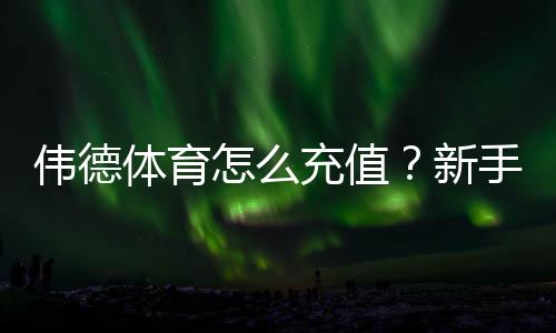 伟德体育怎么充值？新手充值步骤、支付方式与安全注意事项全攻略