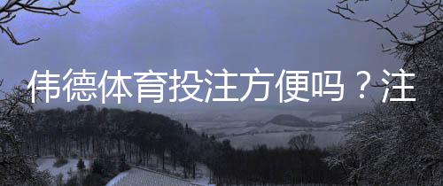 伟德体育投注方便吗?注册、充值、投注与提现全流程详解