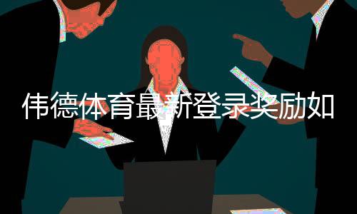 伟德体育最新登录奖励如何领取?新手必看步骤与注意事项