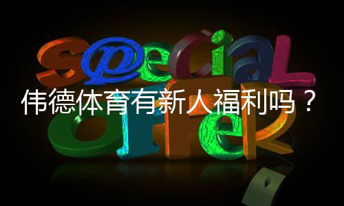 伟德体育有新人福利吗？新人专属优惠、领取流程与注意事项全解析