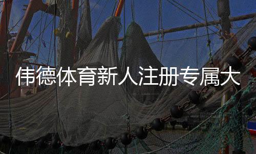 伟德体育新人注册专属大礼包领取攻略:注册步骤、优惠内容与注意事项