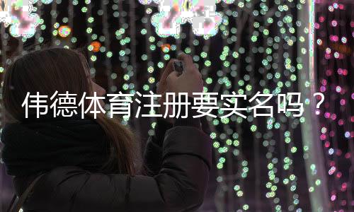 伟德体育注册要实名吗？实名认证步骤、注意事项与安全攻略