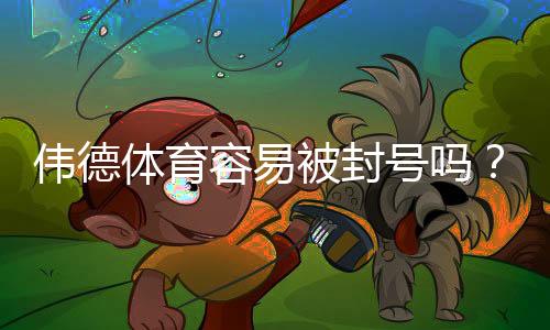 伟德体育容易被封号吗?封号机制、常见原因与合规应对指南