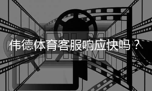 伟德体育客服响应快吗?实测响应时长、联系方式与常见问题处理全解析