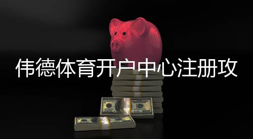 伟德体育开户中心注册攻略:新手开户流程、优惠与安全须知